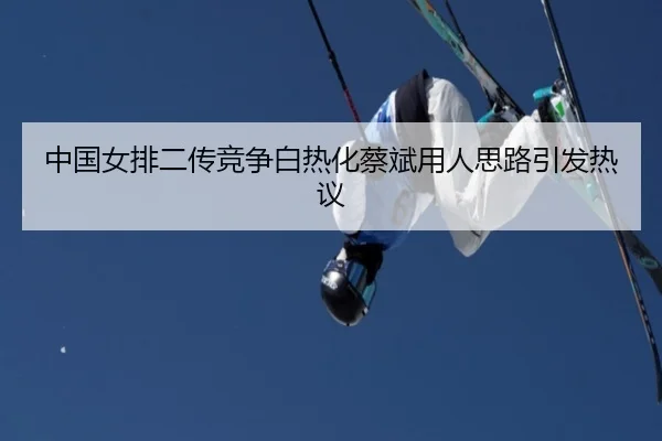 中国女排二传竞争白热化蔡斌用人思路引发热议